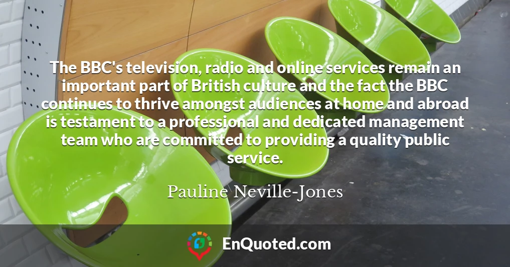 The BBC's television, radio and online services remain an important part of British culture and the fact the BBC continues to thrive amongst audiences at home and abroad is testament to a professional and dedicated management team who are committed to providing a quality public service.