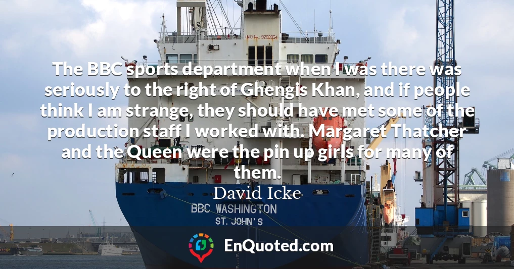 The BBC sports department when I was there was seriously to the right of Ghengis Khan, and if people think I am strange, they should have met some of the production staff I worked with. Margaret Thatcher and the Queen were the pin up girls for many of them.