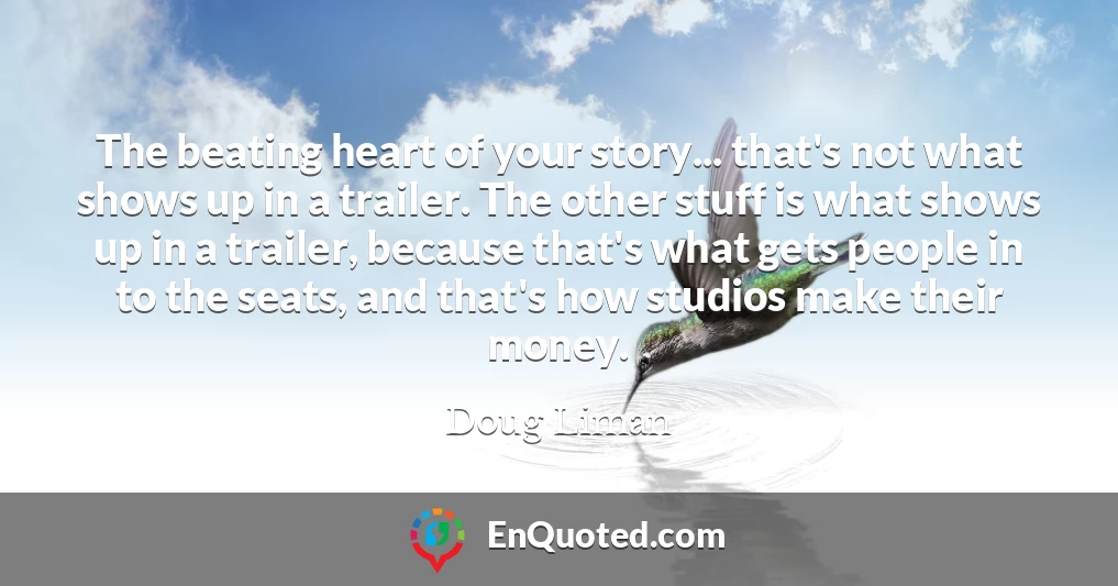 The beating heart of your story... that's not what shows up in a trailer. The other stuff is what shows up in a trailer, because that's what gets people in to the seats, and that's how studios make their money.