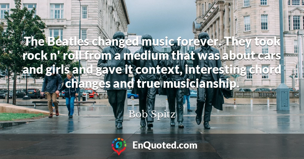 The Beatles changed music forever. They took rock n' roll from a medium that was about cars and girls and gave it context, interesting chord changes and true musicianship.
