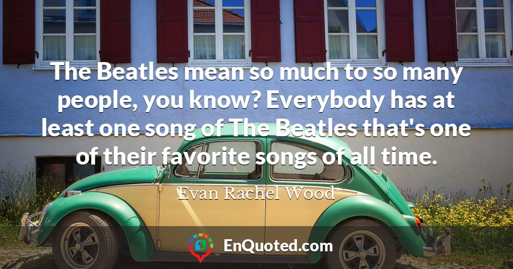The Beatles mean so much to so many people, you know? Everybody has at least one song of The Beatles that's one of their favorite songs of all time.