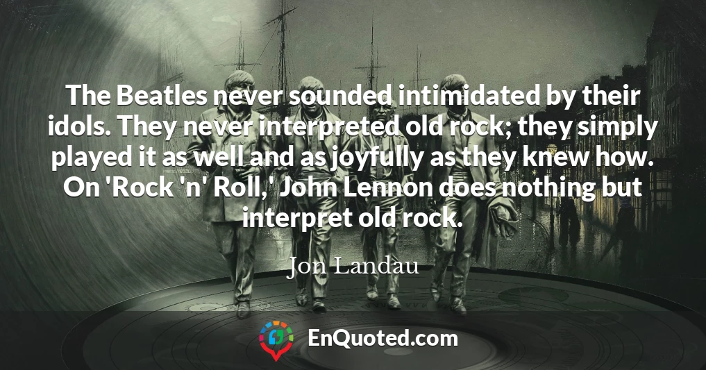 The Beatles never sounded intimidated by their idols. They never interpreted old rock; they simply played it as well and as joyfully as they knew how. On 'Rock 'n' Roll,' John Lennon does nothing but interpret old rock.