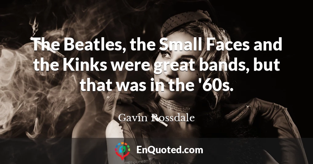 The Beatles, the Small Faces and the Kinks were great bands, but that was in the '60s.
