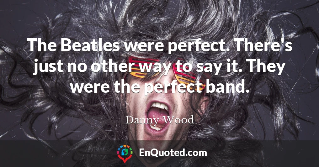 The Beatles were perfect. There's just no other way to say it. They were the perfect band.