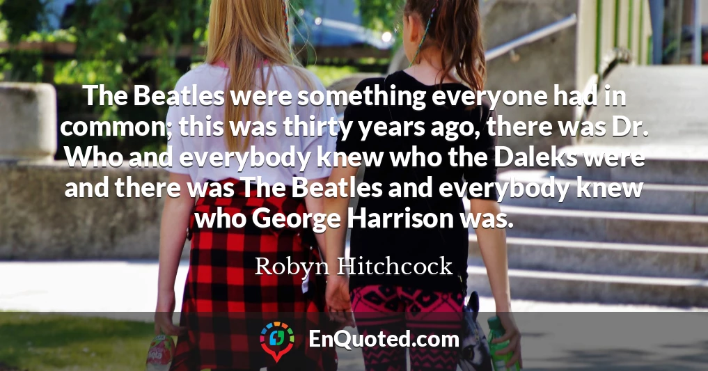 The Beatles were something everyone had in common; this was thirty years ago, there was Dr. Who and everybody knew who the Daleks were and there was The Beatles and everybody knew who George Harrison was.