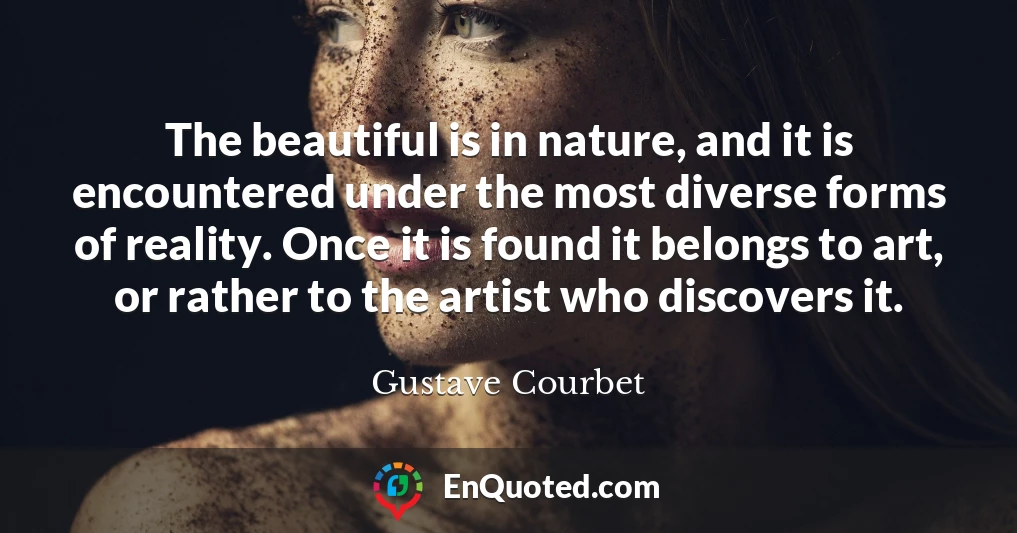 The beautiful is in nature, and it is encountered under the most diverse forms of reality. Once it is found it belongs to art, or rather to the artist who discovers it.