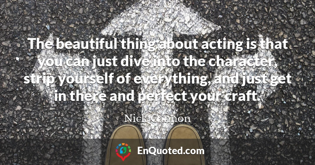 The beautiful thing about acting is that you can just dive into the character, strip yourself of everything, and just get in there and perfect your craft.