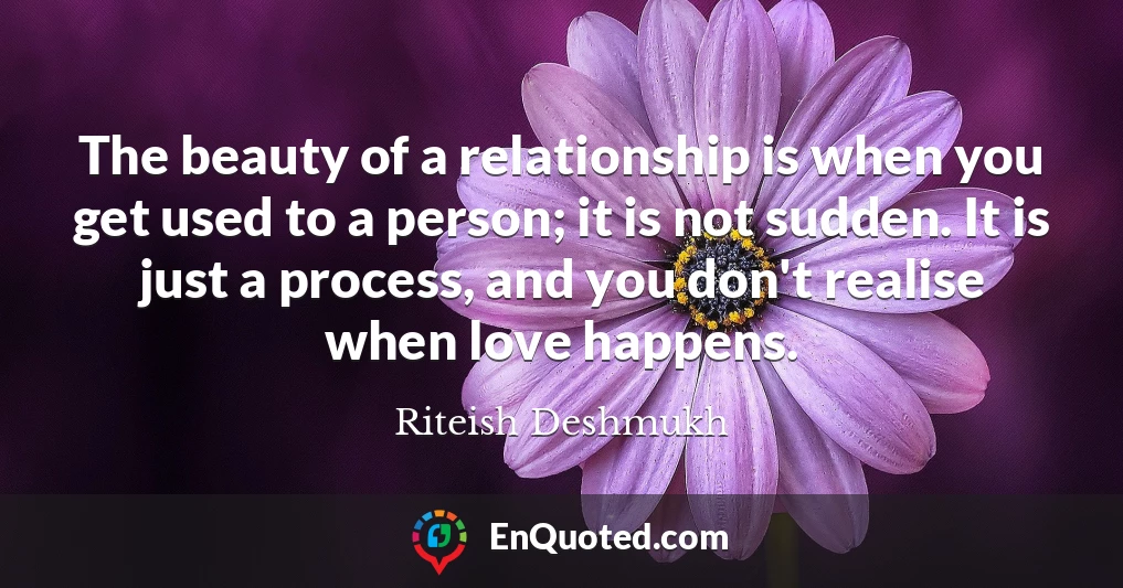 The beauty of a relationship is when you get used to a person; it is not sudden. It is just a process, and you don't realise when love happens.