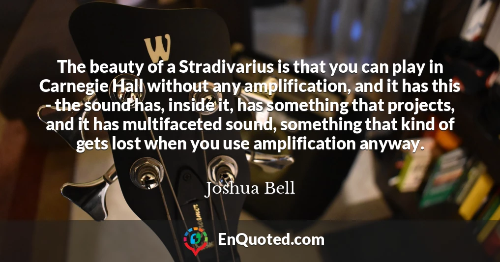 The beauty of a Stradivarius is that you can play in Carnegie Hall without any amplification, and it has this - the sound has, inside it, has something that projects, and it has multifaceted sound, something that kind of gets lost when you use amplification anyway.