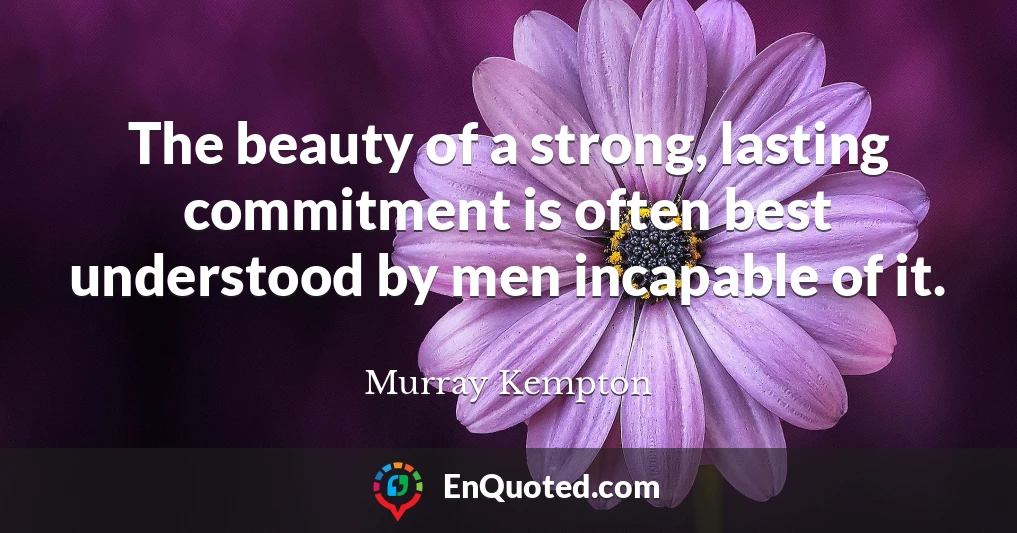 The beauty of a strong, lasting commitment is often best understood by men incapable of it.