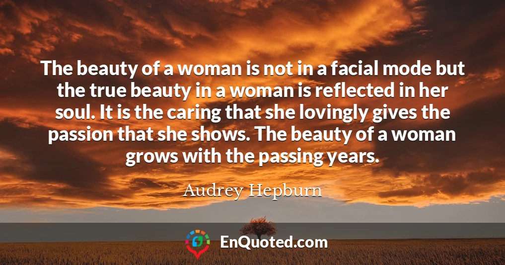 The beauty of a woman is not in a facial mode but the true beauty in a woman is reflected in her soul. It is the caring that she lovingly gives the passion that she shows. The beauty of a woman grows with the passing years.