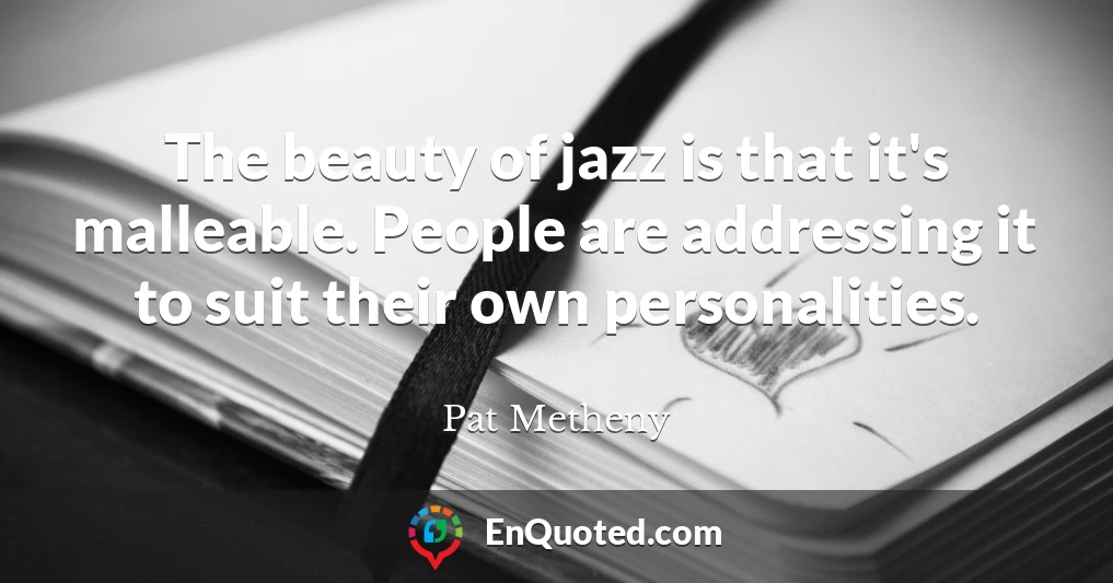 The beauty of jazz is that it's malleable. People are addressing it to suit their own personalities.