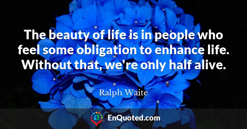The beauty of life is in people who feel some obligation to enhance life. Without that, we're only half alive.