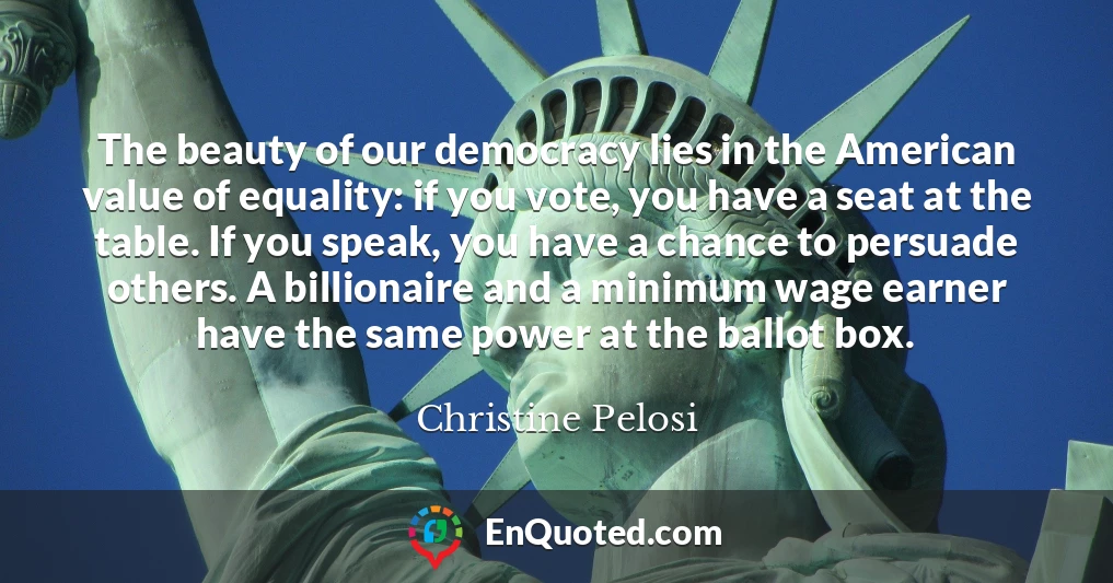 The beauty of our democracy lies in the American value of equality: if you vote, you have a seat at the table. If you speak, you have a chance to persuade others. A billionaire and a minimum wage earner have the same power at the ballot box.