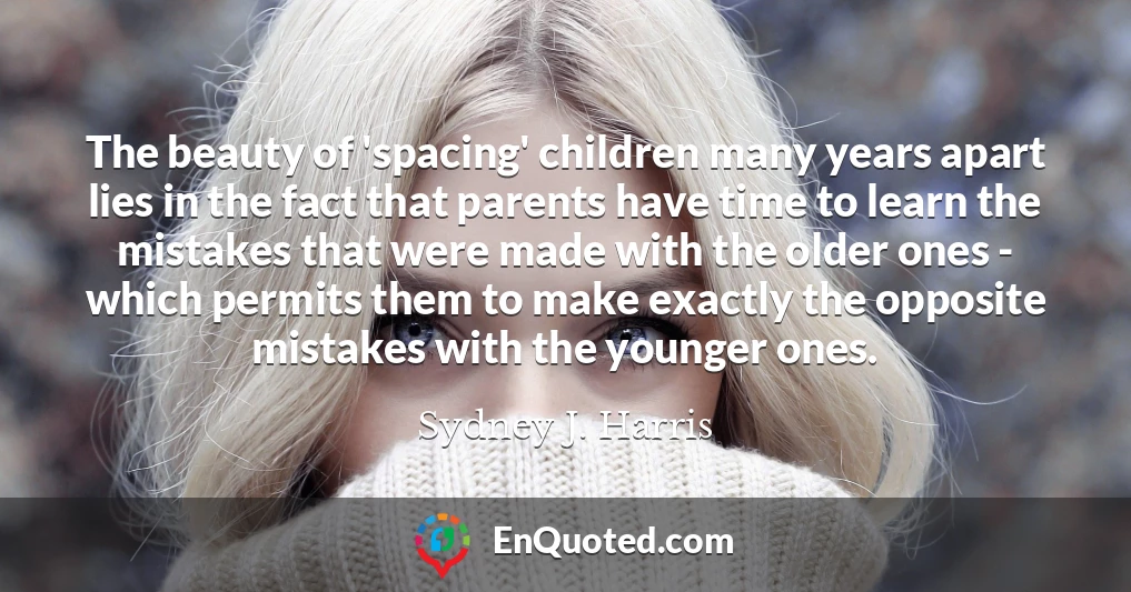 The beauty of 'spacing' children many years apart lies in the fact that parents have time to learn the mistakes that were made with the older ones - which permits them to make exactly the opposite mistakes with the younger ones.