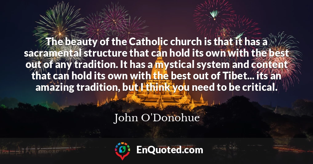 The beauty of the Catholic church is that it has a sacramental structure that can hold its own with the best out of any tradition. It has a mystical system and content that can hold its own with the best out of Tibet... its an amazing tradition, but I think you need to be critical.