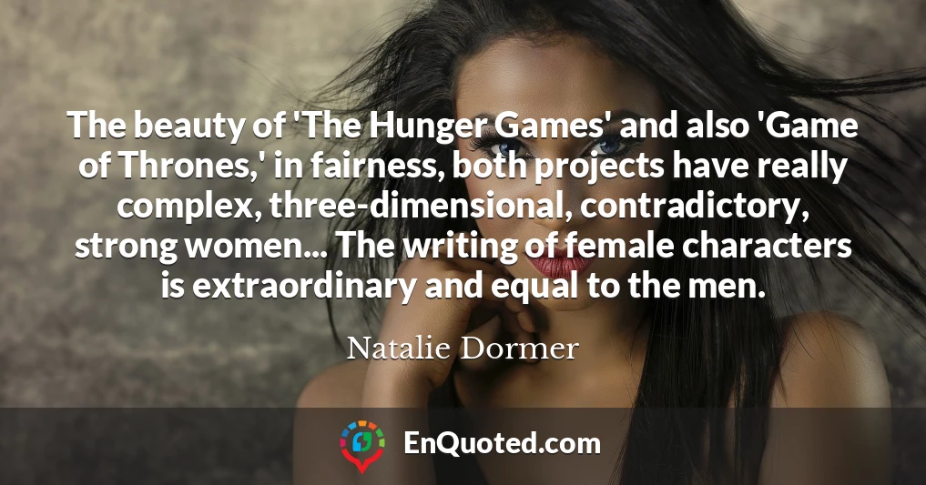 The beauty of 'The Hunger Games' and also 'Game of Thrones,' in fairness, both projects have really complex, three-dimensional, contradictory, strong women... The writing of female characters is extraordinary and equal to the men.