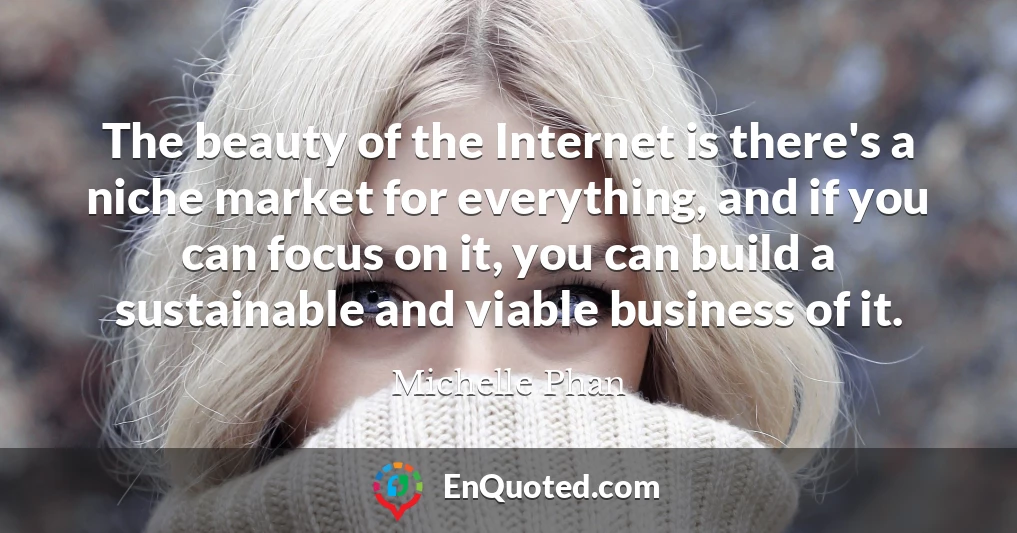 The beauty of the Internet is there's a niche market for everything, and if you can focus on it, you can build a sustainable and viable business of it.