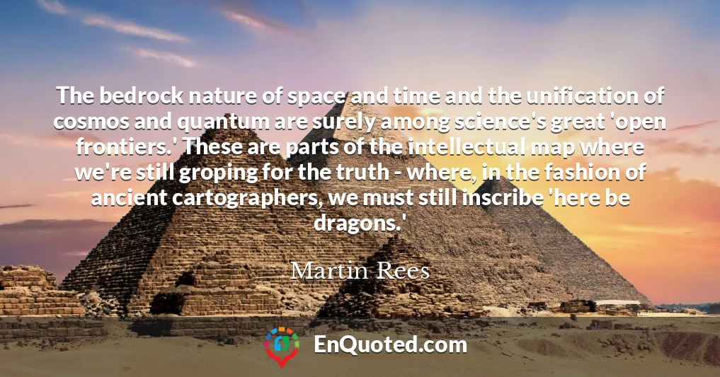 The bedrock nature of space and time and the unification of cosmos and quantum are surely among science's great 'open frontiers.' These are parts of the intellectual map where we're still groping for the truth - where, in the fashion of ancient cartographers, we must still inscribe 'here be dragons.'