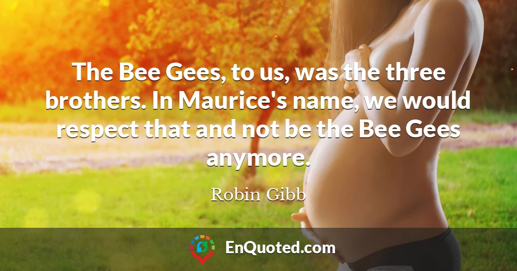 The Bee Gees, to us, was the three brothers. In Maurice's name, we would respect that and not be the Bee Gees anymore.