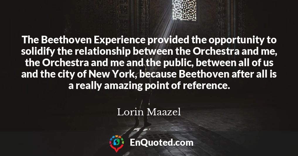 The Beethoven Experience provided the opportunity to solidify the relationship between the Orchestra and me, the Orchestra and me and the public, between all of us and the city of New York, because Beethoven after all is a really amazing point of reference.