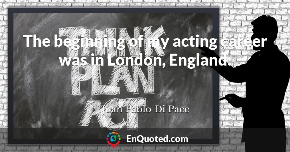 The beginning of my acting career was in London, England.