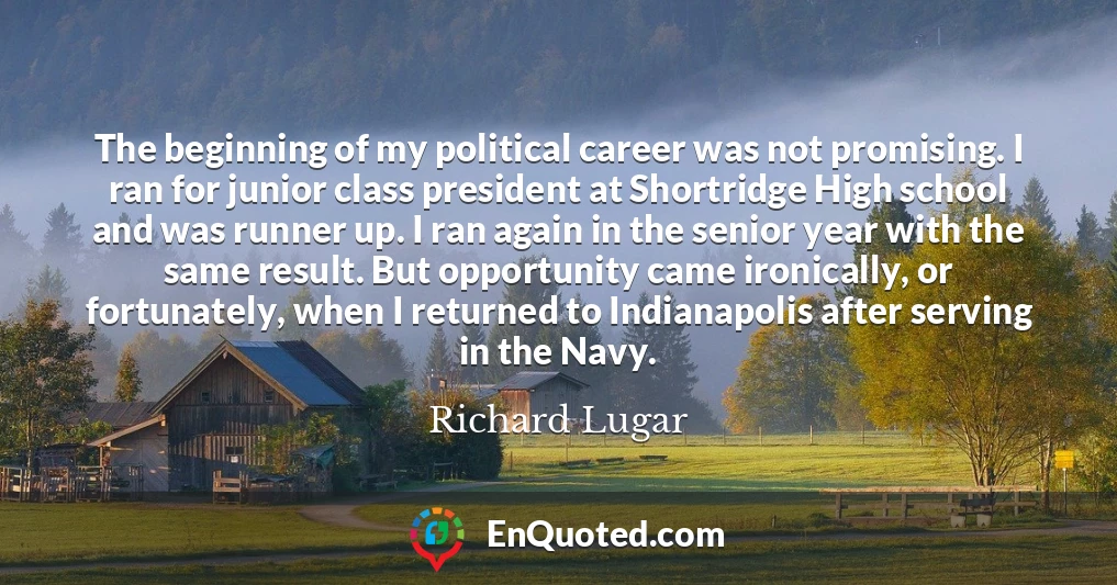 The beginning of my political career was not promising. I ran for junior class president at Shortridge High school and was runner up. I ran again in the senior year with the same result. But opportunity came ironically, or fortunately, when I returned to Indianapolis after serving in the Navy.