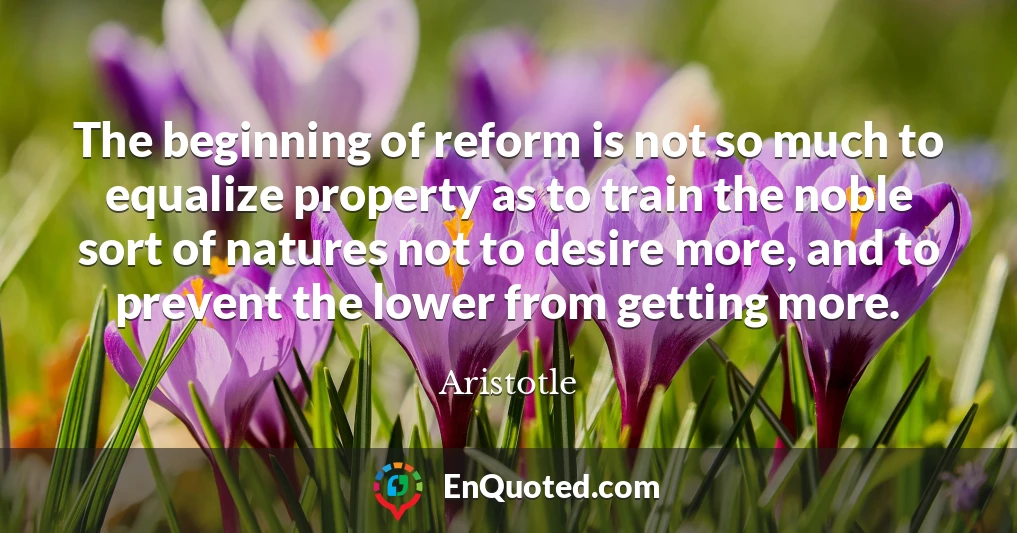 The beginning of reform is not so much to equalize property as to train the noble sort of natures not to desire more, and to prevent the lower from getting more.