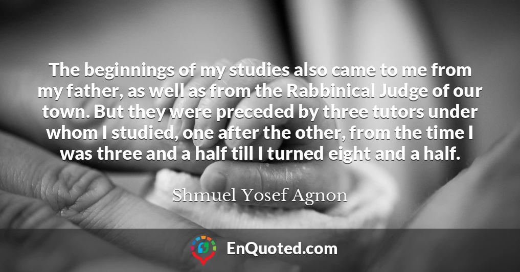 The beginnings of my studies also came to me from my father, as well as from the Rabbinical Judge of our town. But they were preceded by three tutors under whom I studied, one after the other, from the time I was three and a half till I turned eight and a half.