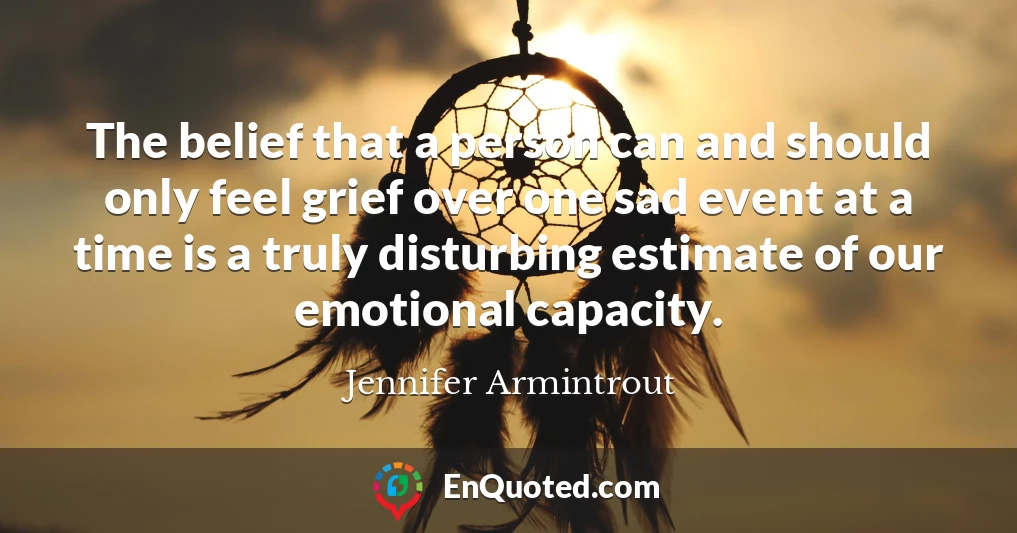 The belief that a person can and should only feel grief over one sad event at a time is a truly disturbing estimate of our emotional capacity.
