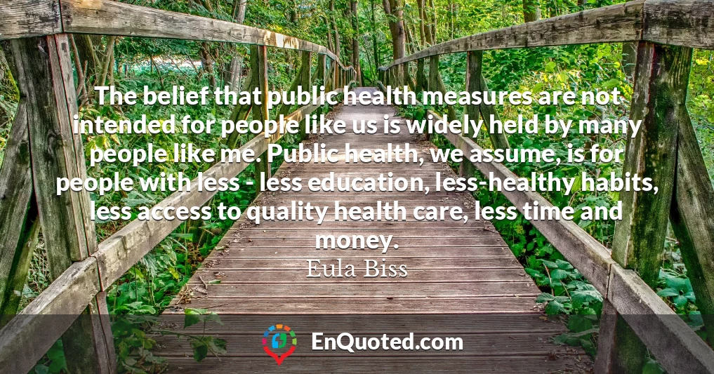 The belief that public health measures are not intended for people like us is widely held by many people like me. Public health, we assume, is for people with less - less education, less-healthy habits, less access to quality health care, less time and money.