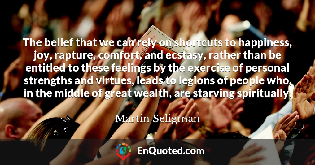 The belief that we can rely on shortcuts to happiness, joy, rapture, comfort, and ecstasy, rather than be entitled to these feelings by the exercise of personal strengths and virtues, leads to legions of people who, in the middle of great wealth, are starving spiritually.