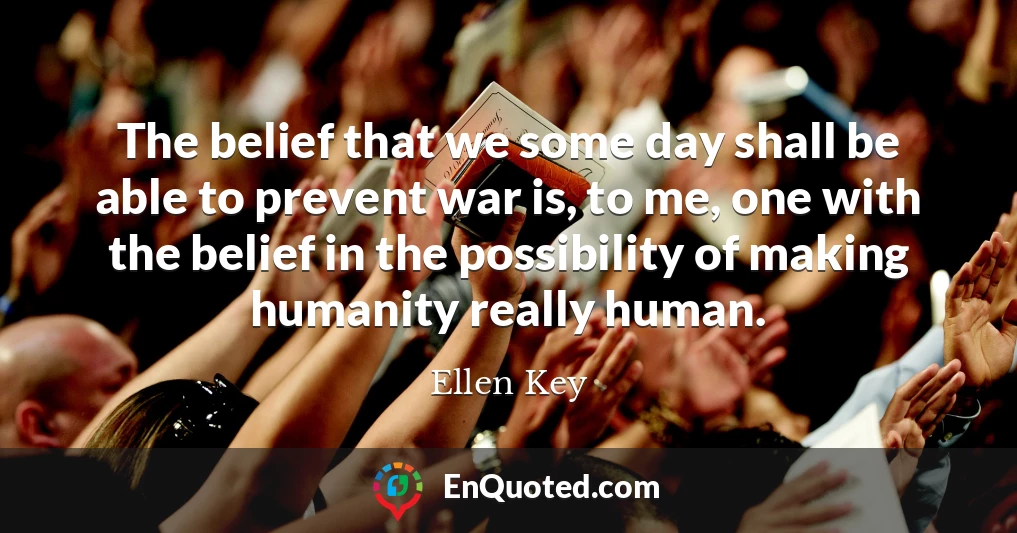 The belief that we some day shall be able to prevent war is, to me, one with the belief in the possibility of making humanity really human.