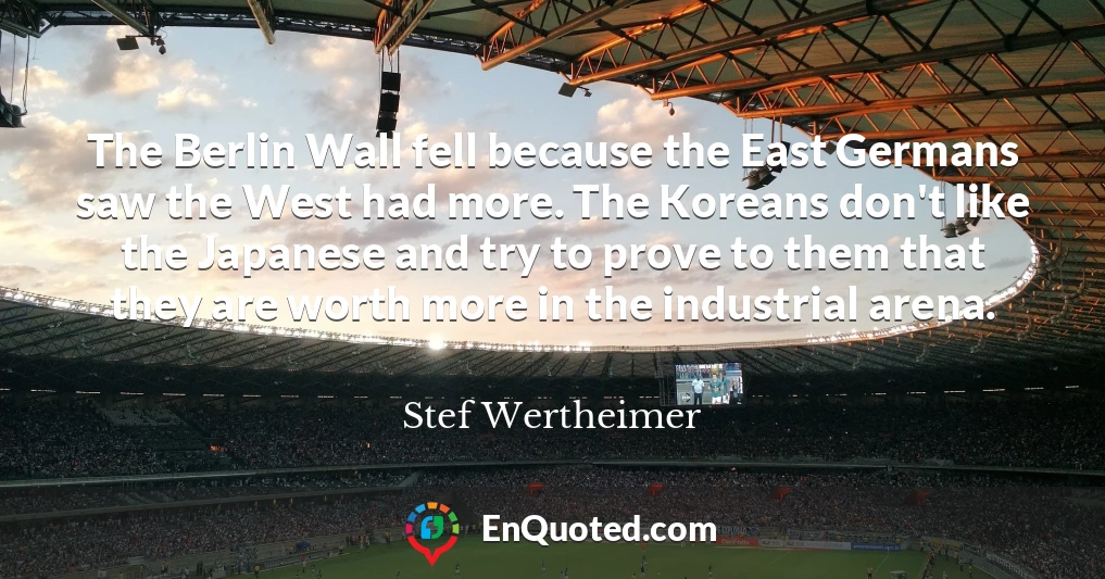 The Berlin Wall fell because the East Germans saw the West had more. The Koreans don't like the Japanese and try to prove to them that they are worth more in the industrial arena.