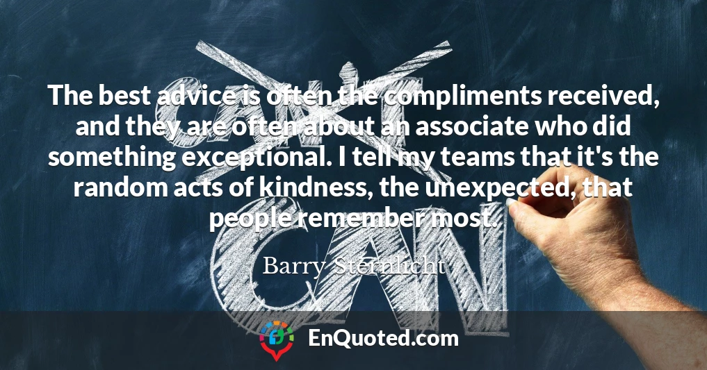 The best advice is often the compliments received, and they are often about an associate who did something exceptional. I tell my teams that it's the random acts of kindness, the unexpected, that people remember most.