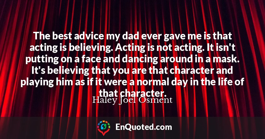 The best advice my dad ever gave me is that acting is believing. Acting is not acting. It isn't putting on a face and dancing around in a mask. It's believing that you are that character and playing him as if it were a normal day in the life of that character.