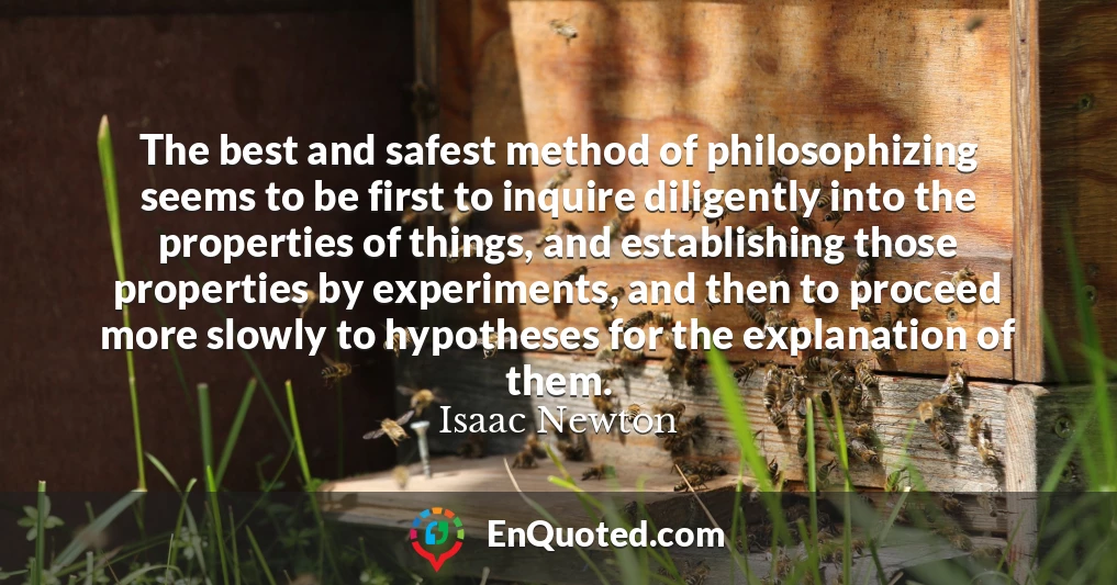 The best and safest method of philosophizing seems to be first to inquire diligently into the properties of things, and establishing those properties by experiments, and then to proceed more slowly to hypotheses for the explanation of them.
