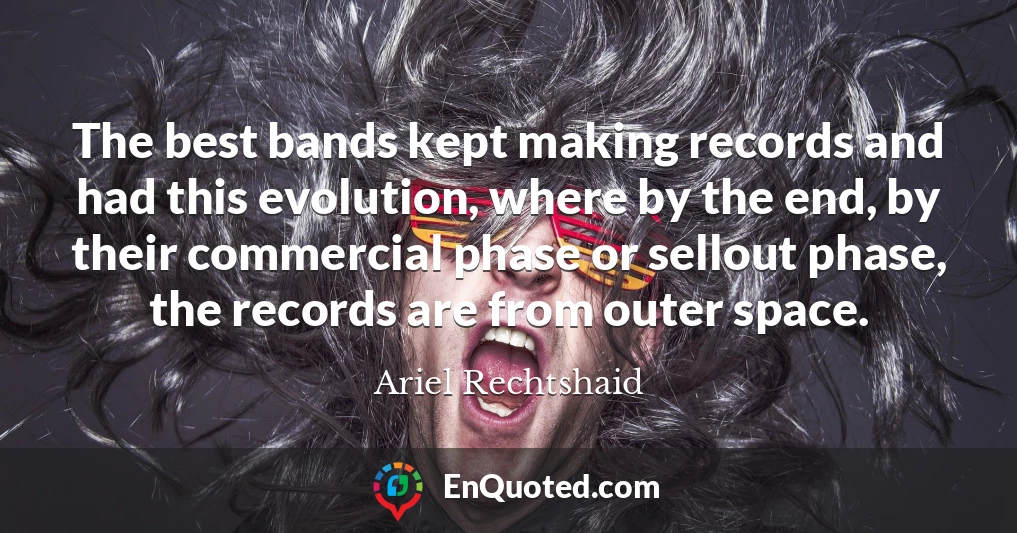 The best bands kept making records and had this evolution, where by the end, by their commercial phase or sellout phase, the records are from outer space.