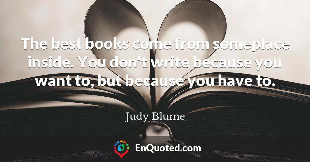 The best books come from someplace inside. You don't write because you want to, but because you have to.