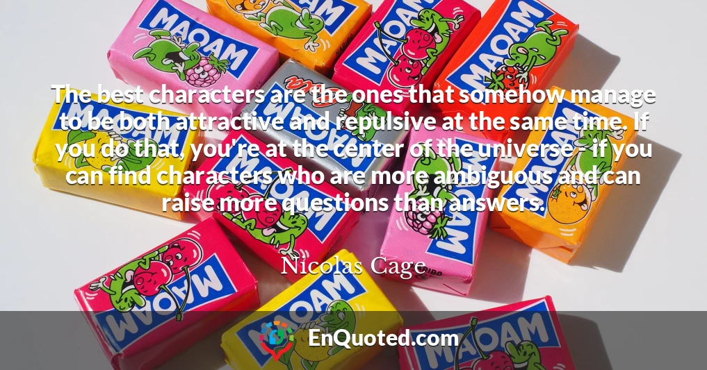 The best characters are the ones that somehow manage to be both attractive and repulsive at the same time. If you do that, you're at the center of the universe - if you can find characters who are more ambiguous and can raise more questions than answers.