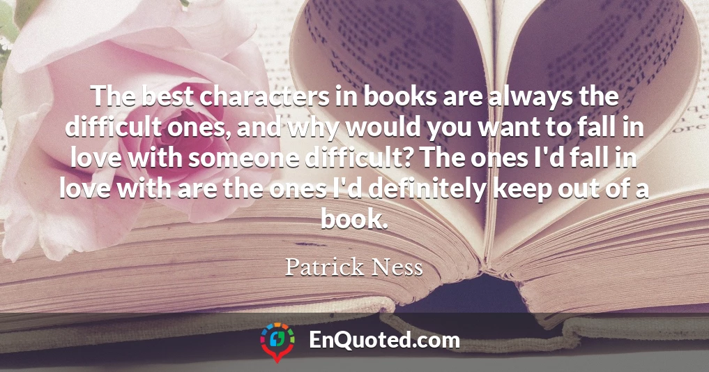 The best characters in books are always the difficult ones, and why would you want to fall in love with someone difficult? The ones I'd fall in love with are the ones I'd definitely keep out of a book.