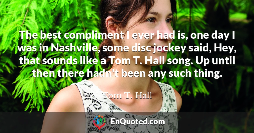 The best compliment I ever had is, one day I was in Nashville, some disc jockey said, Hey, that sounds like a Tom T. Hall song. Up until then there hadn't been any such thing.