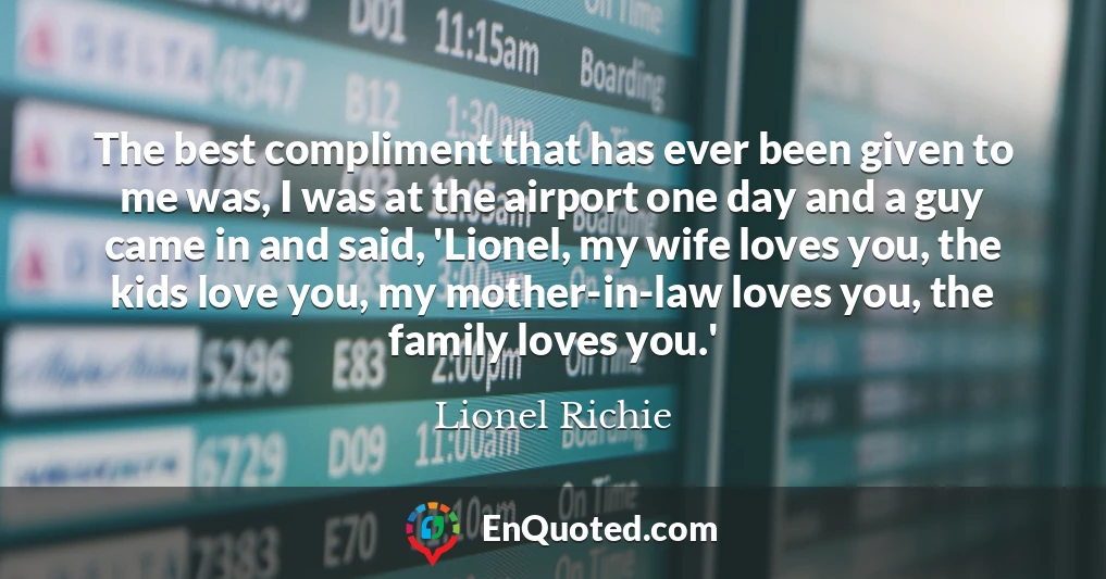 The best compliment that has ever been given to me was, I was at the airport one day and a guy came in and said, 'Lionel, my wife loves you, the kids love you, my mother-in-law loves you, the family loves you.'