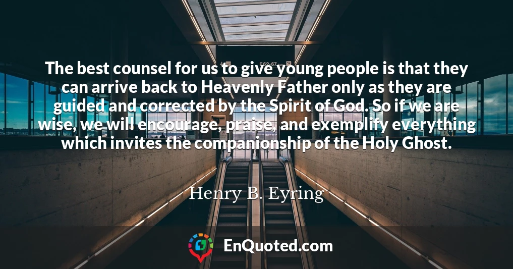 The best counsel for us to give young people is that they can arrive back to Heavenly Father only as they are guided and corrected by the Spirit of God. So if we are wise, we will encourage, praise, and exemplify everything which invites the companionship of the Holy Ghost.