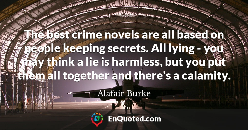 The best crime novels are all based on people keeping secrets. All lying - you may think a lie is harmless, but you put them all together and there's a calamity.