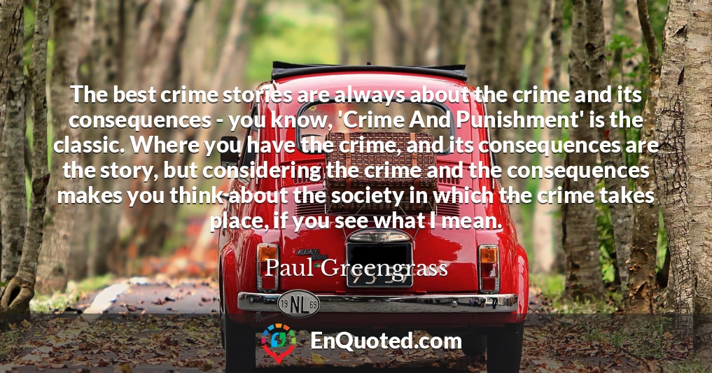The best crime stories are always about the crime and its consequences - you know, 'Crime And Punishment' is the classic. Where you have the crime, and its consequences are the story, but considering the crime and the consequences makes you think about the society in which the crime takes place, if you see what I mean.