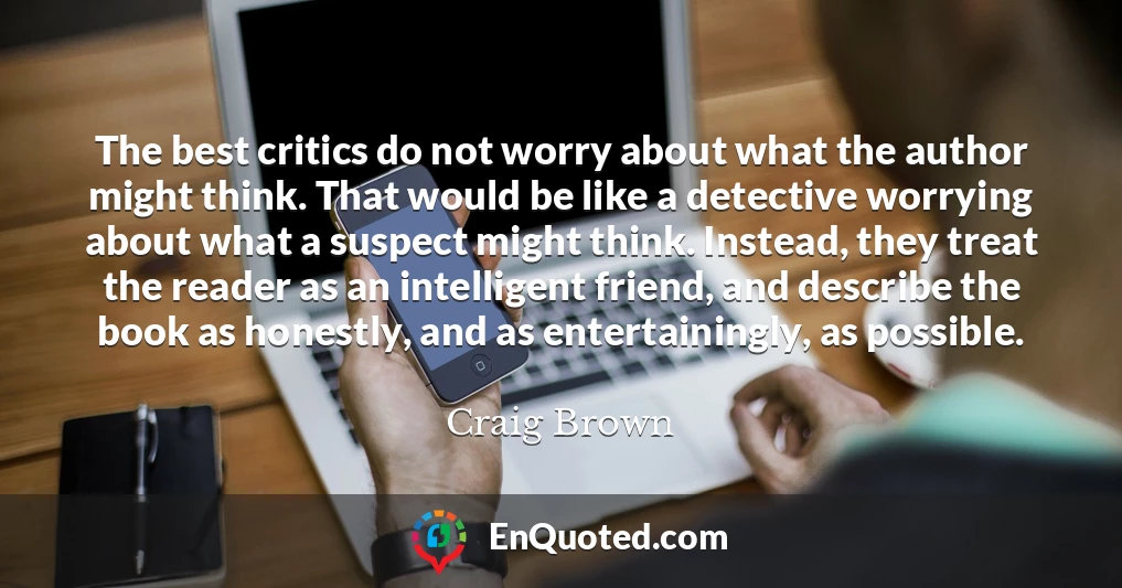 The best critics do not worry about what the author might think. That would be like a detective worrying about what a suspect might think. Instead, they treat the reader as an intelligent friend, and describe the book as honestly, and as entertainingly, as possible.