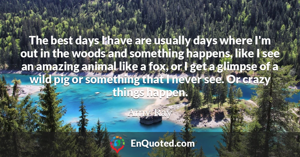 The best days I have are usually days where I'm out in the woods and something happens, like I see an amazing animal like a fox, or I get a glimpse of a wild pig or something that I never see. Or crazy things happen.