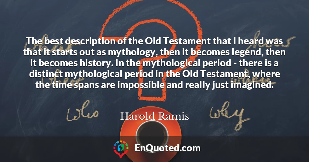 The best description of the Old Testament that I heard was that it starts out as mythology, then it becomes legend, then it becomes history. In the mythological period - there is a distinct mythological period in the Old Testament, where the time spans are impossible and really just imagined.