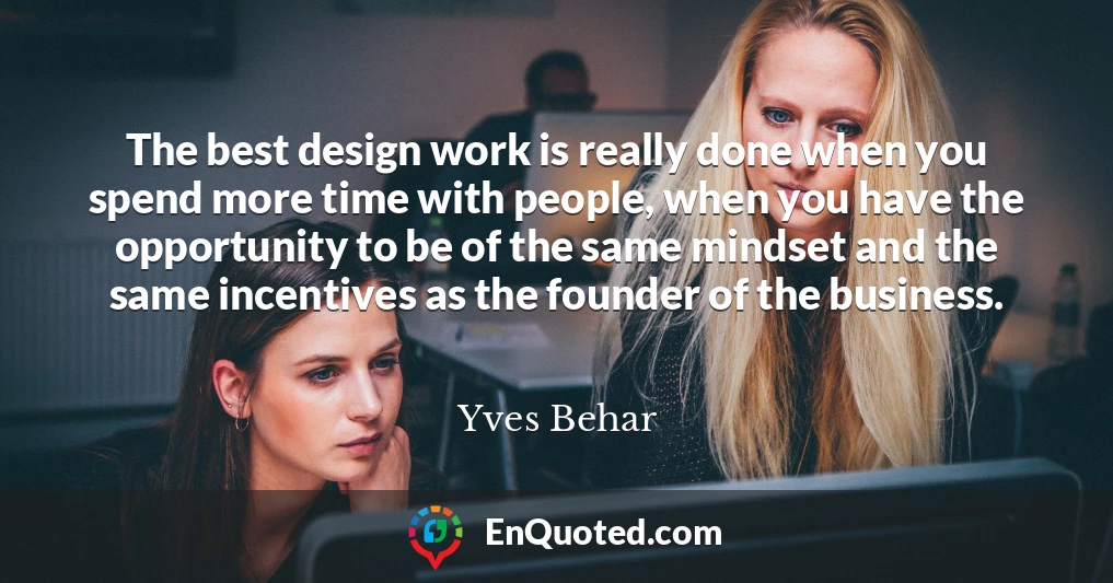 The best design work is really done when you spend more time with people, when you have the opportunity to be of the same mindset and the same incentives as the founder of the business.